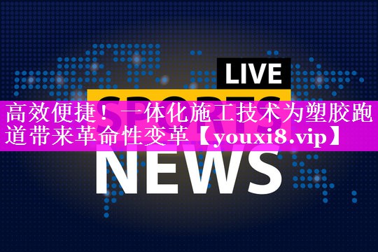 高效便捷！一体化施工技术为塑胶跑道带来革命性变革