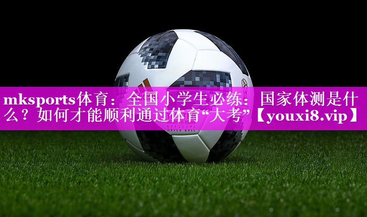 mksports体育：全国小学生必练：国家体测是什么？如何才能顺利通过体育“大考”