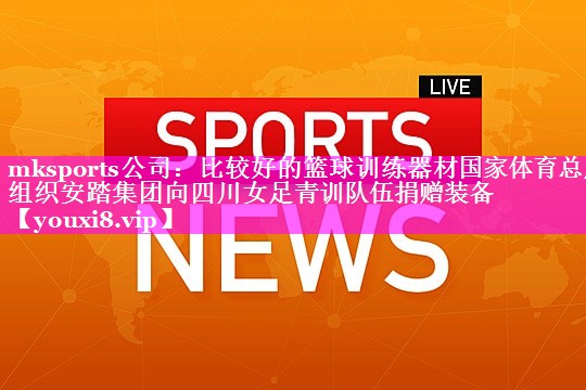 mksports公司：比较好的篮球训练器材国家体育总局组织安踏集团向四川女足青训队伍捐赠装备
