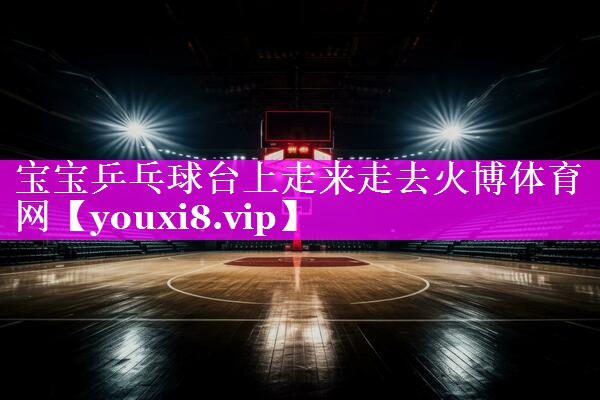 宝宝乒乓球台上走来走去火博体育网