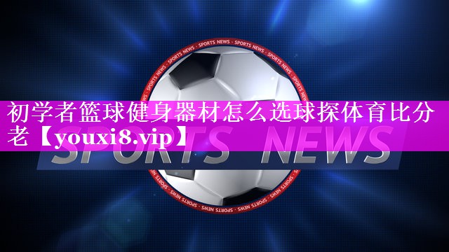 初学者篮球健身器材怎么选球探体育比分老