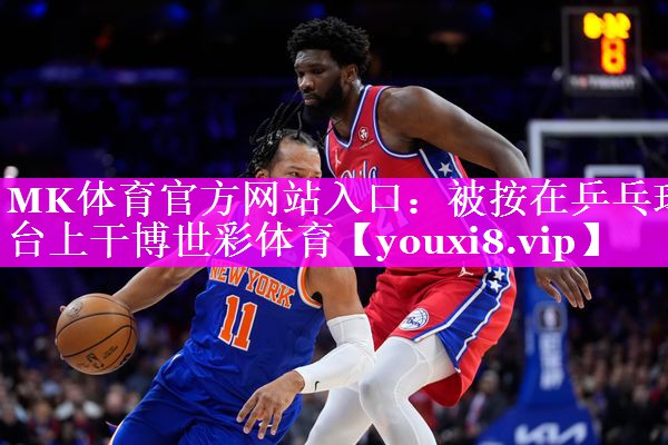 MK体育官方网站入口：被按在乒乓球台上干博世彩体育